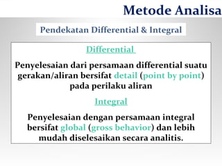 Pendekatan Differential & Integral
Differential
Penyelesaian dari persamaan differential suatu
gerakan/aliran bersifat detail (point by point)
pada perilaku aliran
Integral
Penyelesaian dengan persamaan integral
bersifat global (gross behavior) dan lebih
mudah diselesaikan secara analitis.
Metode Analisa
 