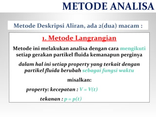 Metode Deskripsi Aliran, ada 2(dua) macam :
1. Metode Langrangian
Metode ini melakukan analisa dengan cara mengikuti
setiap gerakan partikel fluida kemanapun perginya
dalam hal ini setiap property yang terkait dengan
partikel fluida berubah sebagai fungsi waktu
misalkan:
property: kecepatan : V = V(t)
tekanan : p = p(t)
METODE ANALISA
 