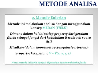 2. Metode Eulerian
Metode ini melakukan analisa dengan menggunakan
konsep MEDAN (FIELD)
Dimana dalam hal ini setiap property dari gerakan
fluida sebagai fungsi dari kedudukan & waktu di suatu
titik
Misalkan (dalam koordinat rectangular/cartesian):
property: kecepatan : V = V(x, y, z, t)
Note: metode ini lebih banyak digunakan dalam mekanika fluida
METODE ANALISA
 