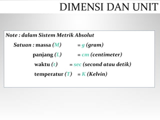 Note : dalam Sistem Metrik Absolut
Satuan : massa (M) = g (gram)
panjang (L) = cm (centimeter)
waktu (t) = sec (second atau detik)
temperatur (T) = K (Kelvin)
DIMENSI DAN UNIT
 