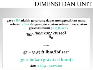 gaya 1 lbf adalah gaya yang dapat menggerakkan masa
sebesar 1 lbm dengan percepatan sebesar percepatan
gravitasi bumi 32,17 ft/sec2
.
atau
gc = 32,17 ft.lbm/lbf.sec2
(gc = bukan gravitasi bumi)
dan : 1 slug = 32,17 lbm
cg
2ft/sec32,17x11 lbmlbf =
DIMENSI DAN UNIT
 