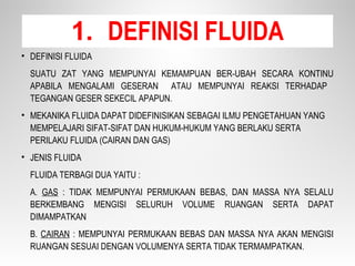 • DEFINISI FLUIDA
SUATU ZAT YANG MEMPUNYAI KEMAMPUAN BER-UBAH SECARA KONTINU
APABILA MENGALAMI GESERAN ATAU MEMPUNYAI REAKSI TERHADAP
TEGANGAN GESER SEKECIL APAPUN.
• MEKANIKA FLUIDA DAPAT DIDEFINISIKAN SEBAGAI ILMU PENGETAHUAN YANG
MEMPELAJARI SIFAT-SIFAT DAN HUKUM-HUKUM YANG BERLAKU SERTA
PERILAKU FLUIDA (CAIRAN DAN GAS)
• JENIS FLUIDA
FLUIDA TERBAGI DUA YAITU :
A. GAS : TIDAK MEMPUNYAI PERMUKAAN BEBAS, DAN MASSA NYA SELALU
BERKEMBANG MENGISI SELURUH VOLUME RUANGAN SERTA DAPAT
DIMAMPATKAN
B. CAIRAN : MEMPUNYAI PERMUKAAN BEBAS DAN MASSA NYA AKAN MENGISI
RUANGAN SESUAI DENGAN VOLUMENYA SERTA TIDAK TERMAMPATKAN.
1. DEFINISI FLUIDA
 