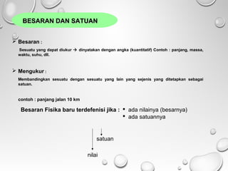 BESARAN DAN SATUANBESARAN DAN SATUAN
 Besaran :
Sesuatu yang dapat diukur  dinyatakan dengan angka (kuantitatif) Contoh : panjang, massa,
waktu, suhu, dll.
 Mengukur :
Membandingkan sesuatu dengan sesuatu yang lain yang sejenis yang ditetapkan sebagai
satuan.
contoh : panjang jalan 10 km
Besaran Fisika baru terdefenisi jika :  ada nilainya (besarnya)
 ada satuannya
nilai
satuan
 