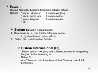  Satuan :
Ukuran dari suatu besaran ditetapkan sebagai satuan.
Contoh :
 Sistem satuan : ada 2 macam
1. Sistem Metrik : a. mks (meter, kilogram, sekon)
b. cgs (centimeter, gram, sekon)
2. Sistem Non metrik (sistem British)
 Sistem Internasional (SI)
Sistem satuan mks yang telah disempurnakan  yang paling
banyak dipakai sekarang ini.
Dalam SI :
Ada 7 besaran pokok berdimensi dan 2 besaran pokok tak
berdimensi
 meter, kilometer  satuan panjang
 detik, menit, jam  satuan waktu
 gram, kilogram  satuan massa
 dll.
1.5
 