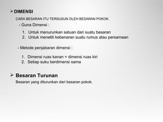 DIMENSI
CARA BESARAN ITU TERSUSUN OLEH BESARAN POKOK.
 Besaran Turunan
Besaran yang diturunkan dari besaran pokok.
1. Untuk menurunkan satuan dari suatu besaran
2. Untuk meneliti kebenaran suatu rumus atau persamaan
- Metode penjabaran dimensi :
1. Dimensi ruas kanan = dimensi ruas kiri
2. Setiap suku berdimensi sama
- Guna Dimensi :
 