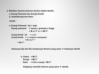 2. Buktikan besaran-besaran berikut adalah identik :
a. Energi Potensial dan Energi Kinetik
b. Usaha/Energi dan Kalor
Jawab :
a. Energi Potensial : Ep = mgh
Energi potensial = massa x gravitasi x tinggi
= M x LT-2
x L = ML2
T-2
Energi Kinetik : Ek = ½ mv2
Energi Kinetik = ½ x massa x kecepatan2
= M x (LT-1) 2
= ML2
T-2
Keduanya (Ep dan Ek) mempunyai dimensi yang sama  keduanya identik
b. Usaha = ML2
T-2
Energi = ML2
T-2
Kalor = 0.24 x energi = ML2
T-2
Ketiganya memiliki dimensi yang sama  identik
 
