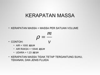 KERAPATAN MASSA
• KERAPATAN MASSA = MASSA PER SATUAN VOLUME
• CONTOH:
• AIR = 1000 KGM-3
• AIR RAKSA = 13546 KGM-3
• UDARA = 1.23 KGM-3
• KERAPATAN MASSA TIDAK TETAP TERGANTUNG SUHU,
TEKANAN, DAN JENIS FLUIDA
v
m
=ρ
 