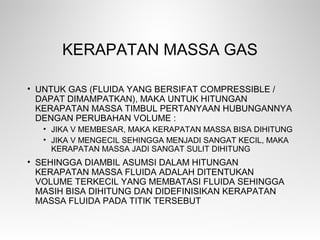 KERAPATAN MASSA GAS
• UNTUK GAS (FLUIDA YANG BERSIFAT COMPRESSIBLE /
DAPAT DIMAMPATKAN), MAKA UNTUK HITUNGAN
KERAPATAN MASSA TIMBUL PERTANYAAN HUBUNGANNYA
DENGAN PERUBAHAN VOLUME :
• JIKA V MEMBESAR, MAKA KERAPATAN MASSA BISA DIHITUNG
• JIKA V MENGECIL SEHINGGA MENJADI SANGAT KECIL, MAKA
KERAPATAN MASSA JADI SANGAT SULIT DIHITUNG
• SEHINGGA DIAMBIL ASUMSI DALAM HITUNGAN
KERAPATAN MASSA FLUIDA ADALAH DITENTUKAN
VOLUME TERKECIL YANG MEMBATASI FLUIDA SEHINGGA
MASIH BISA DIHITUNG DAN DIDEFINISIKAN KERAPATAN
MASSA FLUIDA PADA TITIK TERSEBUT
 