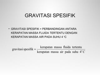 GRAVITASI SPESIFIK
• GRAVITASI SPESIFIK = PERBANDINGAN ANTARA
KERAPATAN MASSA FLUIDA TERTENTU DENGAN
KERAPATAN MASSA AIR PADA SUHU 4 O
C
Co
4suhupadaairmassakerapatan
tertentufluidamassakerapatan
spesifikgravitasi =
 