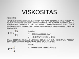 VISKOSITAS
MERUPAKAN UKURAN KETAHANAN FLUIDA TERHADAP DEFORMASI ATAU PERUBAHAN
BENTUK. VISKOSITAS DIPENGARUHI OLEH TEMPERATUR, TEKANAN KOHESI DAN LAJU
PERPINDAHAN MOMENTUM MOLEKULARNYA. VISKOSITAS/KEKENTALAN FLUIDA
MERUPAKAN SIFAT CAIRAN YANG MENENTUKAN BESARNYA PERLAWANAN TERHADAP
GAYA GESER.
DIMANA :
Τ = TEGANGAN GESER (N/M2
)
µ = KEKENTALAN DINAMIK (ND/M2
)
DALAM BEBERAPA MASALAH MENGENAI GERAK CAT CAIR, KEKENTALAN ABSOLUT
DIHUB DENGAN RAPAT MASSA (RAPAT JENIS) DALAM BENTUK :
DIMANA ;
V = KEKENTALAN KINEMATIK (M2
/D)
VISKOSITAS
 