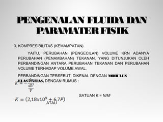PENGENALAN FLUIDA DAN
PARAMATERFISIK
3. KOMPRESIBILITAS (KEMAMPATAN)
YAITU, PERUBAHAN (PENGECILAN) VOLUME KRN ADANYA
PERUBAHAN (PENAMBAHAN) TEKANAN, YANG DITUNJUKAN OLEH
PERBANDINGAN ANTARA PERUBAHAN TEKANAN DAN PERUBAHAN
VOLUME TERHADAP VOLUME AWAL.
PERBANDINGAN TERSEBUT, DIKENAL DENGAN MODULUS
ELASTISITAS, DENGAN RUMUS :
SATUAN K = N/M2
ATAU
 