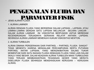PENGENALAN FLUIDA DAN
PARAMATERFISIK• JENIS ALIRAN FLUIDA
1. ALIRAN LAMINER
ALIRAN DENGAN FLUIDA YANG BERGERAK DALAM LAPISAN – LAPISAN, ATAU
LAMINA–LAMINA DENGAN SATU LAPISAN MELUNCUR SECARA LANCAR .
DALAM ALIRAN LAMINAR INI VISKOSITAS BERFUNGSI UNTUK MEREDAM
KECENDRUNGAN TERJADINYA GERAKAN RELATIF ANTARA LAPISAN.
SEHINGGA ALIRAN LAMINAR MEMENUHI HUKUM VISKOSITAS NEWTON.
2. ALIRAN TURBULEN
ALIRAN DIMANA PERGERAKAN DARI PARTIKEL – PARTIKEL FLUIDA SANGAT
TIDAK MENENTU KARENA MENGALAMI PERCAMPURAN SERTA PUTARAN
PARTIKEL ANTAR LAPISAN, YANG MENGAKIBATKAN SALING TUKAR
MOMENTUM DARI SATU BAGIAN FLUIDA KEBAGIAN FLUIDA YANG LAIN DALAM
SKALA YANG BESAR. DALAM KEADAAN ALIRAN TURBULEN MAKA TURBULENSI
YANG TERJADI MEMBANGKITKAN TEGANGAN GESER YANG MERATA
DISELURUH FLUIDA SEHINGGA MENGHASILKAN KERUGIAN – KERUGIAN
ALIRAN.
 