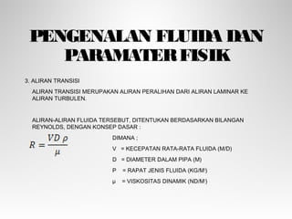 PENGENALAN FLUIDA DAN
PARAMATERFISIK
3. ALIRAN TRANSISI
ALIRAN TRANSISI MERUPAKAN ALIRAN PERALIHAN DARI ALIRAN LAMINAR KE
ALIRAN TURBULEN.
ALIRAN-ALIRAN FLUIDA TERSEBUT, DITENTUKAN BERDASARKAN BILANGAN
REYNOLDS, DENGAN KONSEP DASAR :
DIMANA ;
V = KECEPATAN RATA-RATA FLUIDA (M/D)
D = DIAMETER DALAM PIPA (M)
Ρ = RAPAT JENIS FLUIDA (KG/M3
)
µ = VISKOSITAS DINAMIK (ND/M2
)
 