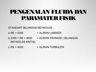 PENGENALAN FLUIDA DAN
PARAMATERFISIK
STANDART BILANGAN REYNOLDS :
a.RE < 2300 = ALIRAN LAMINER
b.2300 < RE < 4000 = ALIRAN TRANSISI ( BILANGAN
REYNOLDS KRITIS)
c.RE > 4000 = ALIRAN TURBULEN
 