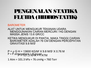 PENGENALAN STATIKA
FLUIDA (HIDROSTATIK)
BAROMETER
ALAT UNTUK MENGUKUR TEKANAN UDARA
MENGGUNAKAN CAIRAN MERCURI / HG DENGAN
MASSA JENIS 13.6 GR/CC
KETIKA MENGUKUR DI PANTAI, MAKA TINGGI CAIRAN
BAROMETER ADALAH 76 CM DENGAN PERCEPATAN
GRAVITASI 9.8 M/S2
P = ρ G H = 13600 KG/M3
X 9.8 M/S2
X 0.76 M
P = 101.3 KPA = 1 ATMP = P atmosphere + P gauge
1 Atm = 101.3 kPa = 76 cmHg = 760 Torr
 