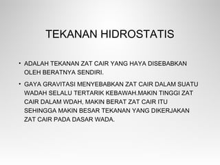 TEKANAN HIDROSTATIS
• ADALAH TEKANAN ZAT CAIR YANG HAYA DISEBABKAN
OLEH BERATNYA SENDIRI.
• GAYA GRAVITASI MENYEBABKAN ZAT CAIR DALAM SUATU
WADAH SELALU TERTARIK KEBAWAH.MAKIN TINGGI ZAT
CAIR DALAM WDAH, MAKIN BERAT ZAT CAIR ITU
SEHINGGA MAKIN BESAR TEKANAN YANG DIKERJAKAN
ZAT CAIR PADA DASAR WADA.
 
