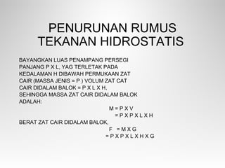 PENURUNAN RUMUS
TEKANAN HIDROSTATIS
BAYANGKAN LUAS PENAMPANG PERSEGI
PANJANG P X L, YAG TERLETAK PADA
KEDALAMAN H DIBAWAH PERMUKAAN ZAT
CAIR (MASSA JENIS = Ρ ) VOLUM ZAT CAT
CAIR DIDALAM BALOK = P X L X H,
SEHINGGA MASSA ZAT CAIR DIDALAM BALOK
ADALAH:
M = Ρ X V
= Ρ X P X L X H
BERAT ZAT CAIR DIDALAM BALOK,
F = M X G
= Ρ X P X L X H X G
 