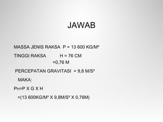JAWAB
MASSA JENIS RAKSA Ρ = 13 600 KG/M³
TINGGI RAKSA H = 76 CM
=0,76 M
PERCEPATAN GRAVITASI = 9,8 M/S²
MAKA:
PH=Ρ X G X H
=(13 600KG/M³ X 9,8M/S² X 0,76M)
 