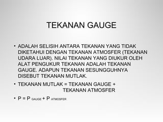 TEKANAN GAUGE
• ADALAH SELISIH ANTARA TEKANAN YANG TIDAK
DIKETAHUI DENGAN TEKANAN ATMOSFER (TEKANAN
UDARA LUAR). NILAI TEKANAN YANG DIUKUR OLEH
ALAT PENGUKUR TEKANAN ADALAH TEKANAN
GAUGE. ADAPUN TEKANAN SESUNGGUHNYA
DISEBUT TEKANAN MUTLAK.
• TEKANAN MUTLAK = TEKANAN GAUGE +
TEKANAN ATMOSFER
• P = P GAUGE + P ATMOSFER
 