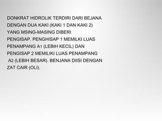 DONKRAT HIDROLIK TERDIRI DARI BEJANA
DENGAN DUA KAKI (KAKI 1 DAN KAKI 2)
YANG MSING-MASING DIBERI
PENGISAP. PENGHISAP 1 MEMILKI LUAS
PENAMPANG A1 (LEBIH KECIL) DAN
PENGISAP 2 MEMILIKI LUAS PENAMPANG
A2 (LEBIH BESAR). BENJANA DIISI DENGAN
ZAT CAIR (OLI).
 