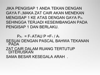 JIKA PENGISAP 1 ANDA TEKAN DENGAN
GAYA F1,MAKA ZAT CAIR AKAN MENEKAN
MENGISAP 1 KE ATAS DENGAN GAYA PA1
SEHINGGA TERJADI KESEIMBANGAN PADA
PENGISAP 1 DAN BERLAKU.
PA1 = F1 ATAU P =F1 / A1
SESUAI DENGAN PASCAL BAHWA TEKANAN
PADA
ZAT CAIR DALAM RUANG TERTUTUP
DITERUSKAN
SAMA BESAR KESEGALA ARAH .
 