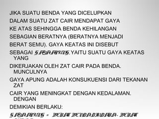 JIKA SUATU BENDA YANG DICELUPKAN
DALAM SUATU ZAT CAIR MENDAPAT GAYA
KE ATAS SEHINGGA BENDA KEHILANGAN
SEBAGIAN BERATNYA (BERATNYA MENJADI
BERAT SEMU). GAYA KEATAS INI DISEBUT
SEBAGAI GAYAAPUNG, YAITU SUATU GAYA KEATAS
YANG
DIKERJAKAN OLEH ZAT CAIR PADA BENDA.
MUNCULNYA
GAYA APUNG ADALAH KONSUKUENSI DARI TEKANAN
ZAT
CAIR YANG MENINGKAT DENGAN KEDALAMAN.
DENGAN
DEMIKIAN BERLAKU:
GAYAAPUNG = BERAT BENDADIUDARA- BERAT
 