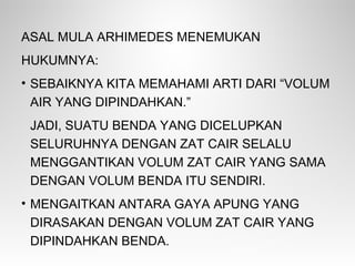 ASAL MULA ARHIMEDES MENEMUKAN
HUKUMNYA:
• SEBAIKNYA KITA MEMAHAMI ARTI DARI “VOLUM
AIR YANG DIPINDAHKAN.”
JADI, SUATU BENDA YANG DICELUPKAN
SELURUHNYA DENGAN ZAT CAIR SELALU
MENGGANTIKAN VOLUM ZAT CAIR YANG SAMA
DENGAN VOLUM BENDA ITU SENDIRI.
• MENGAITKAN ANTARA GAYA APUNG YANG
DIRASAKAN DENGAN VOLUM ZAT CAIR YANG
DIPINDAHKAN BENDA.
 