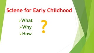 Sciene for Early Childhood
What
Why
How ?
 