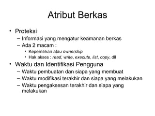 Atribut Berkas Proteksi Informasi yang mengatur keamanan berkas Ada 2 macam : Kepemilikan atau  ownership Hak akses :  read ,  write ,  execute ,  list ,  copy , dll Waktu dan Identifikasi Pengguna Waktu pembuatan dan siapa yang membuat Waktu modifikasi terakhir dan siapa yang melakukan Waktu pengaksesan terakhir dan siapa yang melakukan 