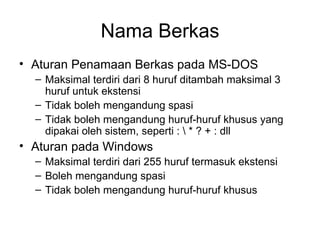 Nama Berkas Aturan Penamaan Berkas pada MS-DOS Maksimal terdiri dari 8 huruf ditambah maksimal 3 huruf untuk ekstensi Tidak boleh mengandung spasi Tidak boleh mengandung huruf-huruf khusus yang dipakai oleh sistem, seperti : \ * ? + : dll Aturan pada Windows Maksimal terdiri dari 255 huruf termasuk ekstensi Boleh mengandung spasi Tidak boleh mengandung huruf-huruf khusus 
