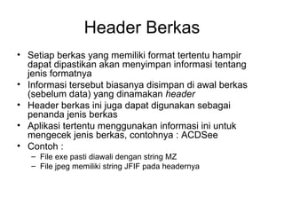 Header Berkas Setiap berkas yang memiliki format tertentu hampir dapat dipastikan akan menyimpan informasi tentang jenis formatnya Informasi tersebut biasanya disimpan di awal berkas (sebelum data) yang dinamakan  header Header berkas ini juga dapat digunakan sebagai penanda jenis berkas Aplikasi tertentu menggunakan informasi ini untuk mengecek jenis berkas, contohnya : ACDSee Contoh : File exe pasti diawali dengan string MZ File jpeg memiliki string JFIF pada headernya 