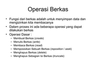Operasi Berkas Fungsi dari berkas adalah untuk menyimpan data dan mengizinkan kita membacanya Dalam proses ini ada beberapa operasi yang dapat dilakukan berkas Operasi Dasar : Membuat Berkas ( create ) Menulis Berkas ( write ) Membaca Berkas ( read ) Memposisikan Sebuah Berkas ( reposition  /  seek ) Menghapus Berkas ( delete ) Menghapus Sebagian Isi Berkas ( truncate ) 