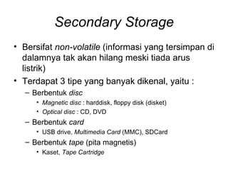 Secondary Storage Bersifat  non-volatile  (informasi yang tersimpan di dalamnya tak akan hilang meski tiada arus listrik) Terdapat 3 tipe yang banyak dikenal, yaitu : Berbentuk  disc Magnetic disc  : harddisk, floppy disk (disket) Optical disc  : CD, DVD Berbentuk  card USB drive,  Multimedia Card  (MMC), SDCard Berbentuk  tape  (pita magnetis) Kaset,  Tape Cartridge 
