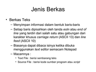Jenis Berkas Berkas Teks Menyimpan informasi dalam bentuk baris-baris Setiap baris dipisahkan oleh tanda  eoln  atau  end of line  yang terdiri dari salah satu atau gabungan dari karakter khusus  carriage return  (ASCII 13) dan  line feed  (ASCII 10) Biasanya dapat dibaca isinya ketika dibuka menggunakan  text editor  semacam Notepad Macamnya : Text File : berisi sembarang teks Source File : berisi kode sumber program atau  script 
