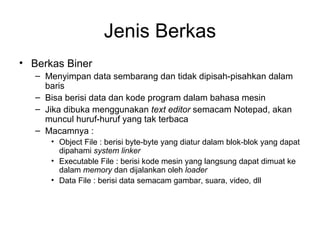 Jenis Berkas Berkas Biner Menyimpan data sembarang dan tidak dipisah-pisahkan dalam baris Bisa berisi data dan kode program dalam bahasa mesin Jika dibuka menggunakan  text editor  semacam Notepad, akan muncul huruf-huruf yang tak terbaca Macamnya : Object File : berisi byte-byte yang diatur dalam blok-blok yang dapat dipahami  system linker Executable File : berisi kode mesin yang langsung dapat dimuat ke dalam  memory  dan dijalankan oleh  loader Data File : berisi data semacam gambar, suara, video, dll 