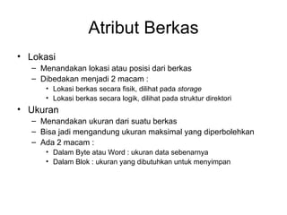 Atribut Berkas Lokasi Menandakan lokasi atau posisi dari berkas Dibedakan menjadi 2 macam : Lokasi berkas secara fisik, dilihat pada  storage Lokasi berkas secara logik, dilihat pada struktur direktori Ukuran Menandakan ukuran dari suatu berkas Bisa jadi mengandung ukuran maksimal yang diperbolehkan Ada 2 macam : Dalam Byte atau Word : ukuran data sebenarnya Dalam Blok : ukuran yang dibutuhkan untuk menyimpan 