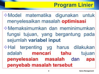 Program Linier
Model matematika digunakan untuk
menyelesaikan masalah optimisasi
Memaksimumkan dan meminimumkan
fungsi tujuan, yang bergantung pada
sejumlah variabel input
Hal terpenting yg harus dilakukan
adalah mencari tahu tujuan
penyelesaian masalah dan apa
penyebab masalah tersebut
Sains Management3
 