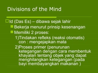 Divisions of the Mind
Id (Das Es) – dibawa sejak lahir
Bekerja menurut prinsip kesenangan
Memiliki 2 proses:
1)Tindakan refleks (reaksi otomatis)
con : mengejapkan mata
2)Proses primer (penurunan
ketegangan dengan cara membentuk
khayalan tentang objek yang dapat
menghilangkan ketegangan (pada
bayi membayangkan makanan )
 