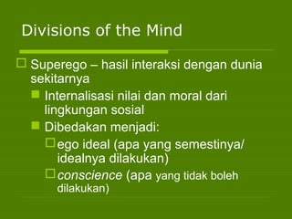 Divisions of the Mind
 Superego – hasil interaksi dengan dunia
sekitarnya
 Internalisasi nilai dan moral dari
lingkungan sosial
 Dibedakan menjadi:
ego ideal (apa yang semestinya/
idealnya dilakukan)
conscience (apa yang tidak boleh
dilakukan)
 