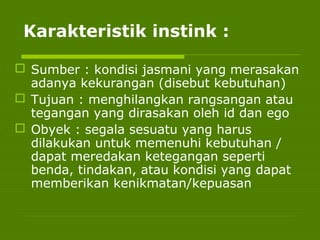 Karakteristik instink :
 Sumber : kondisi jasmani yang merasakan
adanya kekurangan (disebut kebutuhan)
 Tujuan : menghilangkan rangsangan atau
tegangan yang dirasakan oleh id dan ego
 Obyek : segala sesuatu yang harus
dilakukan untuk memenuhi kebutuhan /
dapat meredakan ketegangan seperti
benda, tindakan, atau kondisi yang dapat
memberikan kenikmatan/kepuasan
 