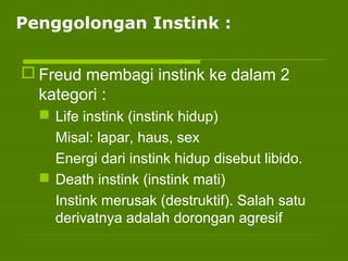 Penggolongan Instink :
 Freud membagi instink ke dalam 2
kategori :
 Life instink (instink hidup)
Misal: lapar, haus, sex
Energi dari instink hidup disebut libido.
 Death instink (instink mati)
Instink merusak (destruktif). Salah satu
derivatnya adalah dorongan agresif
 
