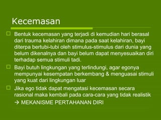 Kecemasan
 Bentuk kecemasan yang terjadi di kemudian hari berasal
dari trauma kelahiran dimana pada saat kelahiran, bayi
diterpa bertubi-tubi oleh stimulus-stimulus dari dunia yang
belum dikenalnya dan bayi belum dapat menyesuaikan diri
terhadap semua stimuli tadi.
 Bayi butuh lingkungan yang terlindungi, agar egonya
mempunyai kesempatan berkembang & menguasai stimuli
yang kuat dari lingkungan luar
 Jika ego tidak dapat mengatasi kecemasan secara
rasional maka kembali pada cara-cara yang tidak realistik
 MEKANISME PERTAHANAN DIRI
 