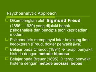 Psychoanalytic Approach
 Dikembangkan oleh Sigmund Freud
(1856 – 1939) yang dijuluki bapak
psikoanalisis dan pencipta teori kepribadian
modern
 Psikoanalisis mempunyai latar belakang ilmu
kedokteran (Freud, dokter penyakit jiwa)
 Belajar pada Charcot (1894)  terapi penyakit
histeria dengan metode hipnosa
 Belajar pada Breuer (1895)  terapi penyakit
histeria dengan metode asosiasi bebas
 