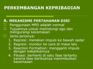 PERKEMBANGAN KEPRIBADIAN
A. MEKANISME PERTAHANAN DIRI
 Penggunaan MPD adalah normal
 Tujuannya untuk melindungi ego dan
mengurangi kecemasan
 Jenis-jenisnya:
1. Represi: menekan impuls ke bawah sadar
2. Regresi: mundur ke cara di masa lalu
3. Reaction Formation: mengganti impuls
dengan kebalikannya
4. Fiksasi: berhenti di satu fase tertentu
karena fase berikutnya menimbulkan
kecemasan
 