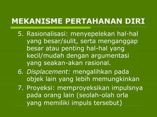5. Rasionalisasi: menyepelekan hal-hal
yang besar/sulit, serta menganggap
besar atau penting hal-hal yang
kecil/mudah dengan argumentasi
yang seakan-akan rasional.
6. Displacement: mengalihkan pada
objek lain yang lebih memungkinkan
7. Proyeksi: memproyeksikan impulsnya
pada orang lain (seolah-olah orla
yang memiliki impuls tersebut)
MEKANISME PERTAHANAN DIRI
 