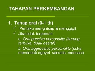 1. Tahap oral (0-1 th)
 Perilaku menghisap & menggigit
 Jika tidak terpenuhi:
a. Oral passive personality (kurang
terbuka, tidak asertif)
b. Oral aggressive personality (suka
mendebat/ ngeyel, sarkatis, mencaci)
TAHAPAN PERKEMBANGAN
 
