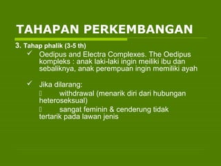3. Tahap phalik (3-5 th)
 Oedipus and Electra Complexes. The Oedipus
kompleks : anak laki-laki ingin meiliki ibu dan
sebaliknya, anak perempuan ingin memiliki ayah
 Jika dilarang:
 withdrawal (menarik diri dari hubungan
heteroseksual)
 sangat feminin & cenderung tidak
tertarik pada lawan jenis
TAHAPAN PERKEMBANGAN
 