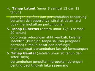 4. Tahap Latent (umur 5 sampai 12 dan 13
tahun)
dorongan aktifitas dan pertumbuhan cenderung
bertahan dan sepertinya istirahat dalam arti
tidak meningkatkan pertumbuhan
5. Tahap Pubertas (antara umur 12/13 sampai
20 tahun)
dororongan-dorongan aktif kembali, kelenjar
indoktrin (kelenjar tanpa saluran penghasil
hormon) tumbuh pesat dan berfungsi
mempercepat pertumbuhan kearah kematangan
6. Tahap Genital (setelah umur 20 tahun dan
seterusnya)
pertumbuhan genetikal merupakan dorongan
penting bagi tingkah laku seseorang
 