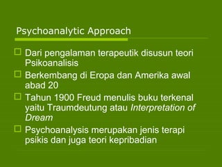 Psychoanalytic Approach
 Dari pengalaman terapeutik disusun teori
Psikoanalisis
 Berkembang di Eropa dan Amerika awal
abad 20
 Tahun 1900 Freud menulis buku terkenal
yaitu Traumdeutung atau Interpretation of
Dream
 Psychoanalysis merupakan jenis terapi
psikis dan juga teori kepribadian
 