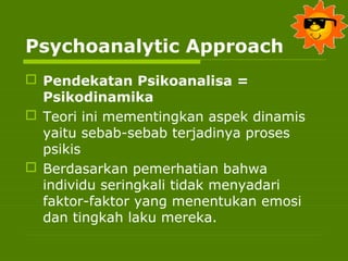 Psychoanalytic Approach
 Pendekatan Psikoanalisa =
Psikodinamika
 Teori ini mementingkan aspek dinamis
yaitu sebab-sebab terjadinya proses
psikis
 Berdasarkan pemerhatian bahwa
individu seringkali tidak menyadari
faktor-faktor yang menentukan emosi
dan tingkah laku mereka.
 